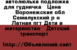 автолюлька подложка для гудничка › Цена ­ 1 000 - Воронежская обл., Семилукский р-н, Латная пгт Дети и материнство » Детский транспорт   
